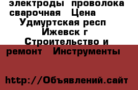 электроды, проволока сварочная › Цена ­ 300 - Удмуртская респ., Ижевск г. Строительство и ремонт » Инструменты   